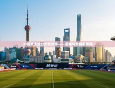 中国队大比分击败对手——荣耀与激情的夜晚